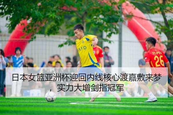 日本女篮亚洲杯迎回内线核心渡嘉敷来梦，实力大增剑指冠军