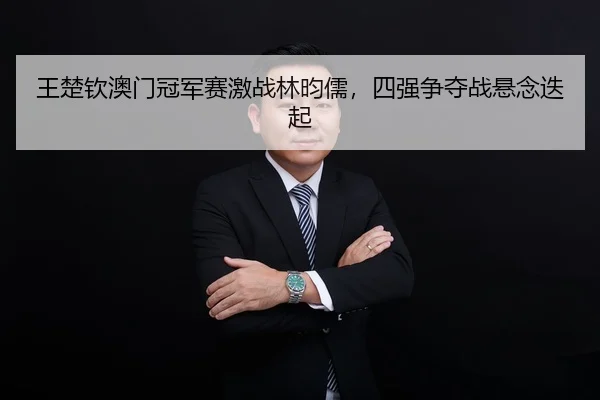 王楚钦澳门冠军赛激战林昀儒，四强争夺战悬念迭起