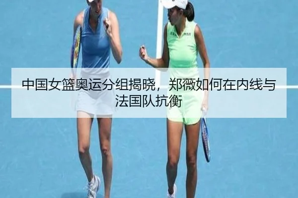 中国女篮奥运分组揭晓，郑薇如何在内线与法国队抗衡